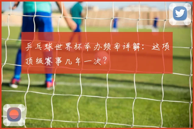 乒乓球世界杯举办频率详解：这项顶级赛事几年一次？