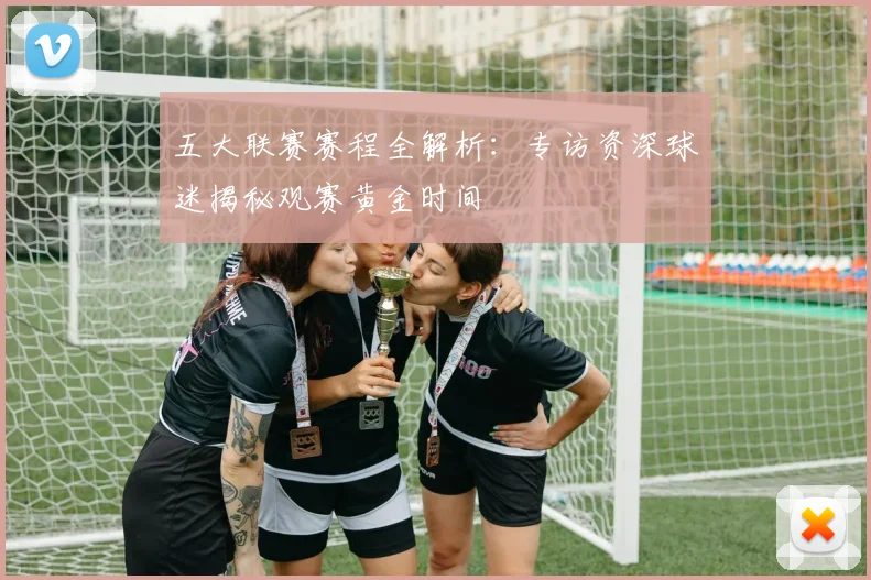 五大联赛赛程全解析:专访资深球迷揭秘观赛黄金时间