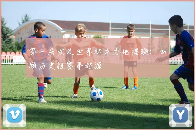 第一届女足世界杯举办地揭晓：回顾历史性赛事起源