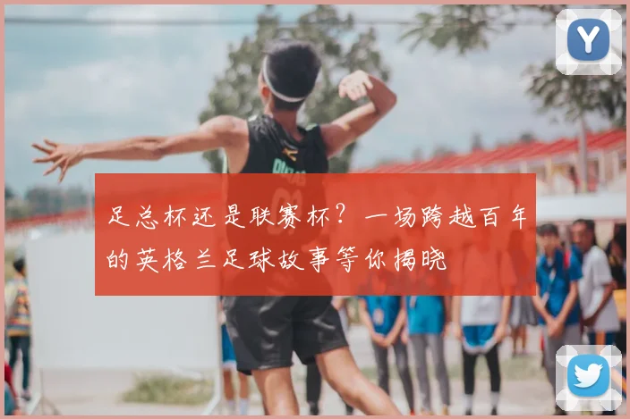 足总杯还是联赛杯?一场跨越百年的英格兰足球故事等你揭晓