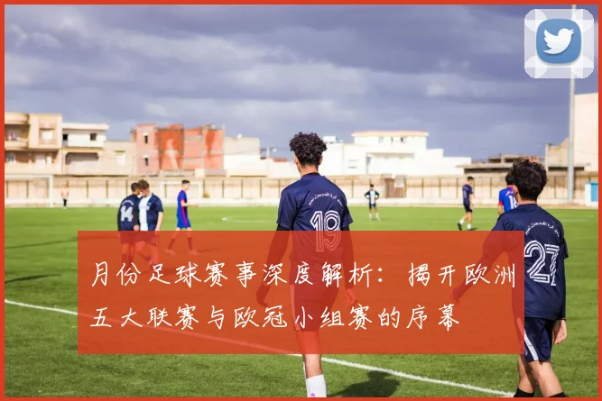 月份足球赛事深度解析:揭开欧洲五大联赛与欧冠小组赛的序幕