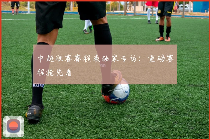 中超联赛赛程表独家专访:重磅赛程抢先看