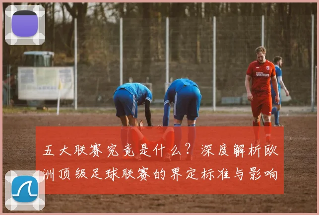 五大联赛究竟是什么?深度解析欧洲顶级足球联赛的界定标准与影响力_20260611141801