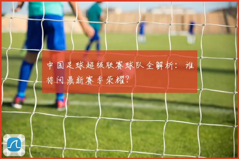中国足球超级联赛球队全解析：谁将问鼎新赛季荣耀？