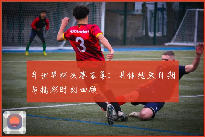 年世界杯决赛落幕:具体结束日期与精彩时刻回顾