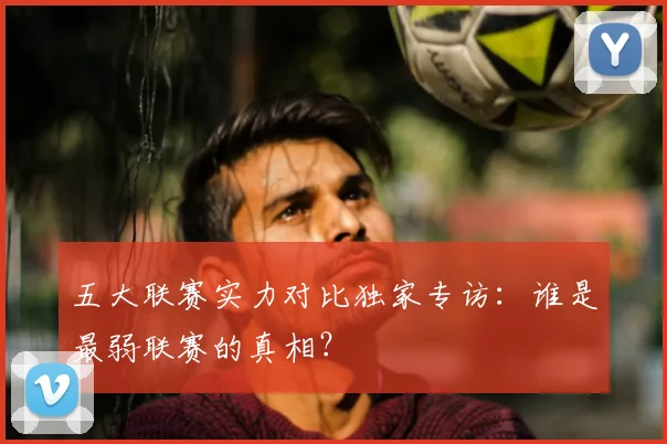 五大联赛实力对比独家专访:谁是最弱联赛的真相?