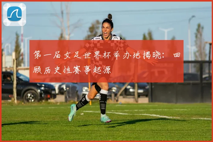 第一届女足世界杯举办地揭晓：回顾历史性赛事起源